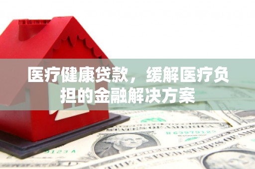 古丈医疗健康贷款，缓解医疗负担的金融解决方案