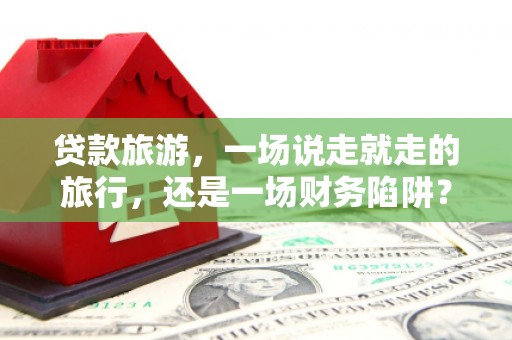 古丈贷款旅游，一场说走就走的旅行，还是一场财务陷阱？