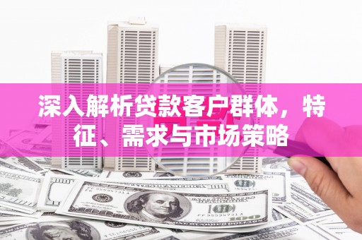古丈深入解析贷款客户群体，特征、需求与市场策略