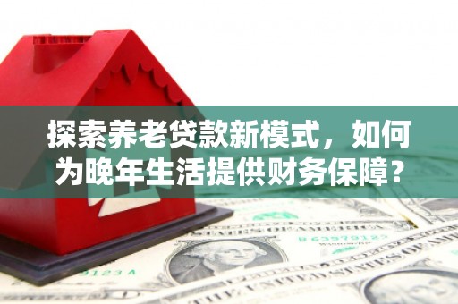 古丈探索养老贷款新模式，如何为晚年生活提供财务保障？