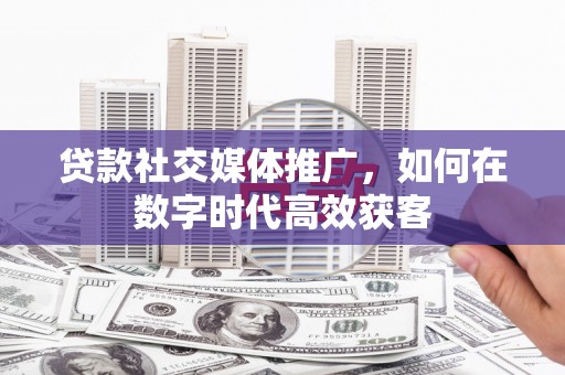 古丈贷款社交媒体推广，如何在数字时代高效获客