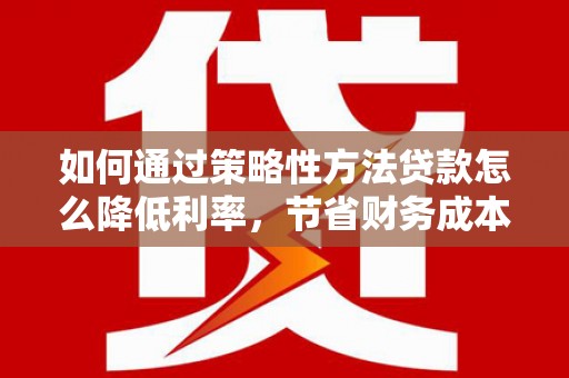 古丈如何通过策略性方法贷款怎么降低利率，节省财务成本