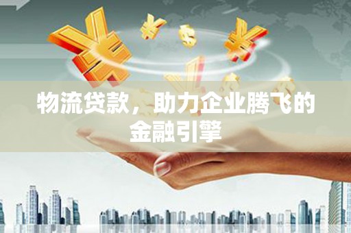 古丈物流贷款，助力企业腾飞的金融引擎