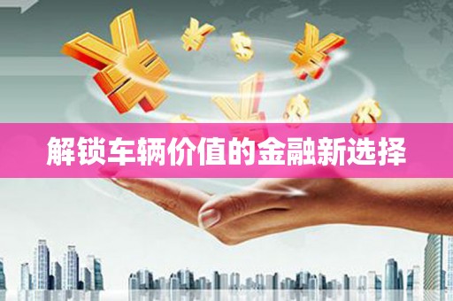 古丈解锁车辆价值的金融新选择