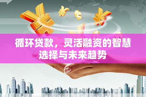 古丈循环贷款，灵活融资的智慧选择与未来趋势