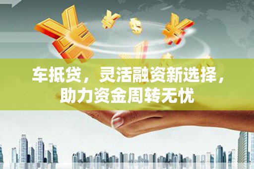 古丈车抵贷，灵活融资新选择，助力资金周转无忧