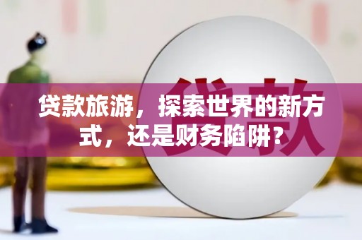 古丈贷款旅游，探索世界的新方式，还是财务陷阱？