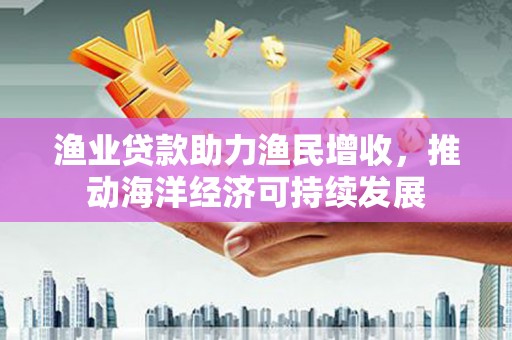 古丈渔业贷款助力渔民增收，推动海洋经济可持续发展